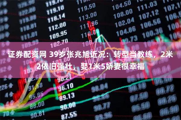证券配资网 39岁张兆旭近况：转型当教练，2米2依旧强壮，娶1米5娇妻很幸福