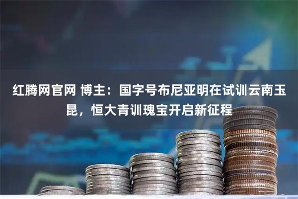 红腾网官网 博主：国字号布尼亚明在试训云南玉昆，恒大青训瑰宝开启新征程