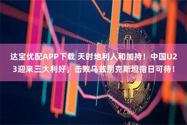 达宝优配APP下载 天时地利人和加持！中国U23迎来三大利好，击败乌兹别克斯坦指日可待！