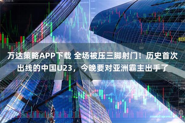 万达策略APP下载 全场被压三脚射门！历史首次出线的中国U23，今晚要对亚洲霸主出手了
