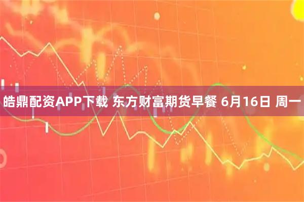 皓鼎配资APP下载 东方财富期货早餐 6月16日 周一