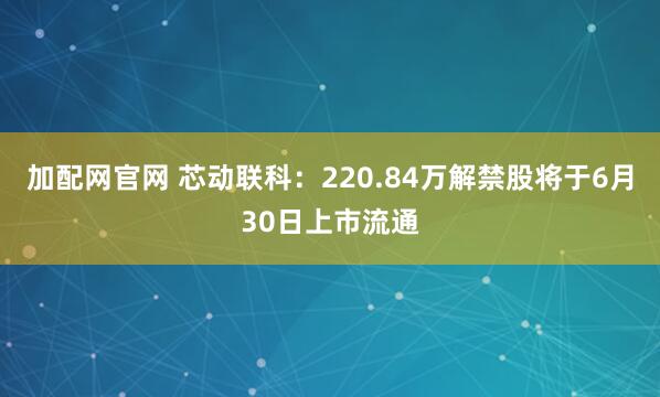 加配网官网 芯动联科：220.84万解禁股将于6月30日上市流通