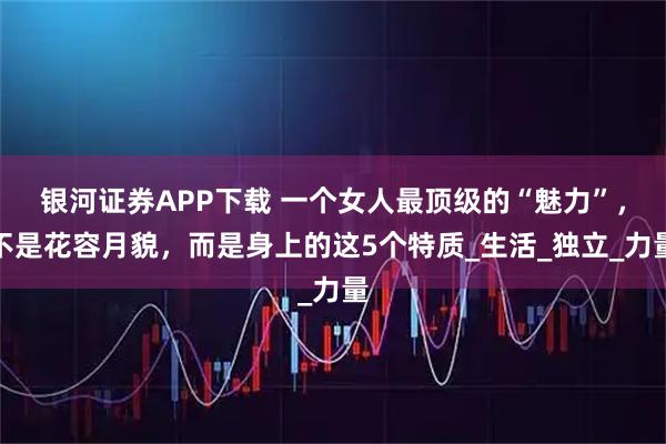 银河证券APP下载 一个女人最顶级的“魅力”，不是花容月貌，而是身上的这5个特质_生活_独立_力量