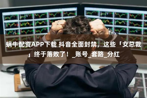蜗牛配资APP下载 抖音全面封禁，这些「女总裁」终于落败了！_账号_套路_分红