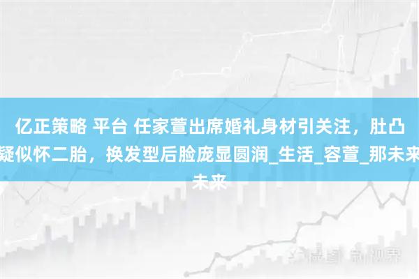 亿正策略 平台 任家萱出席婚礼身材引关注，肚凸疑似怀二胎，换发型后脸庞显圆润_生活_容萱_那未来