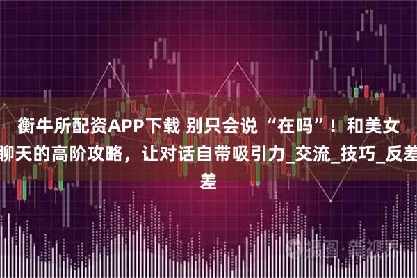 衡牛所配资APP下载 别只会说 “在吗”！和美女聊天的高阶攻略，让对话自带吸引力_交流_技巧_反差
