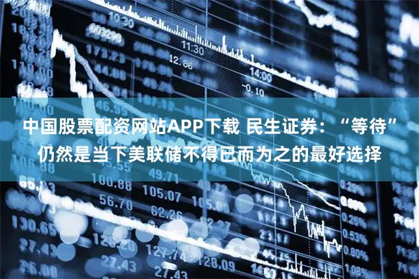 中国股票配资网站APP下载 民生证券：“等待”仍然是当下美联储不得已而为之的最好选择