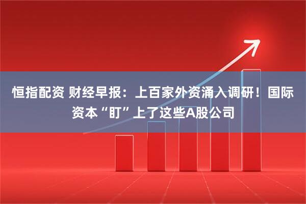 恒指配资 财经早报：上百家外资涌入调研！国际资本“盯”上了这些A股公司