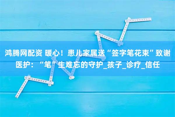 鸿腾网配资 暖心！患儿家属送“签字笔花束”致谢医护：“笔”生难忘的守护_孩子_诊疗_信任
