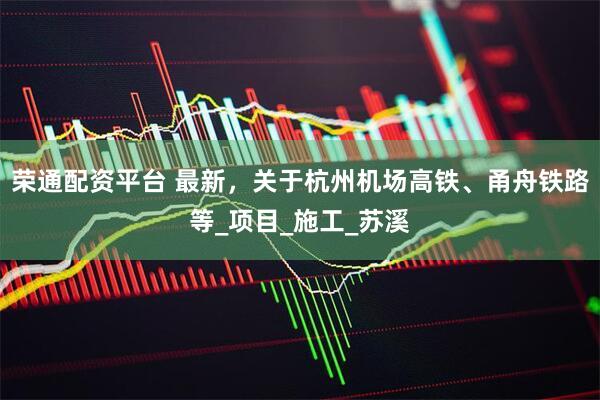 荣通配资平台 最新，关于杭州机场高铁、甬舟铁路等_项目_施工_苏溪