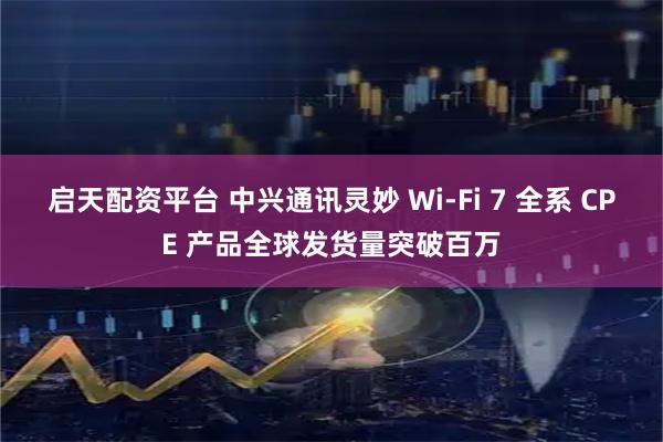 启天配资平台 中兴通讯灵妙 Wi-Fi 7 全系 CPE 产品全球发货量突破百万