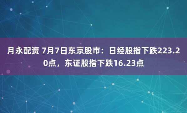 月永配资 7月7日东京股市：日经股指下跌223.20点，东证股指下跌16.23点