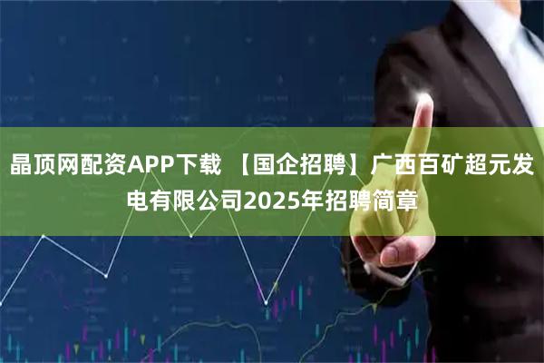 晶顶网配资APP下载 【国企招聘】广西百矿超元发电有限公司2025年招聘简章