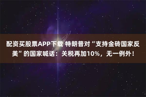 配资买股票APP下载 特朗普对“支持金砖国家反美”的国家喊话：关税再加10%，无一例外！