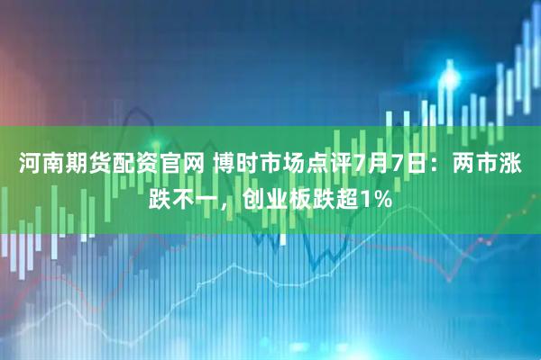 河南期货配资官网 博时市场点评7月7日：两市涨跌不一，创业板跌超1%