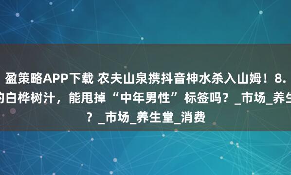 盈策略APP下载 农夫山泉携抖音神水杀入山姆！8.6 元/瓶的白桦树汁，能甩掉 “中年男性” 标签吗？_市场_养生堂_消费