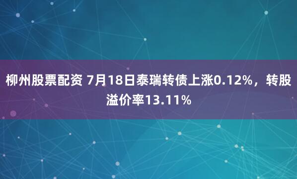 柳州股票配资 7月18日泰瑞转债上涨0.12%，转股溢价率13.11%