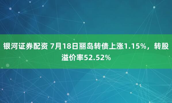 银河证券配资 7月18日丽岛转债上涨1.15%，转股溢价率52.52%