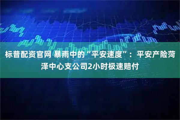 标普配资官网 暴雨中的“平安速度”：平安产险菏泽中心支公司2小时极速赔付