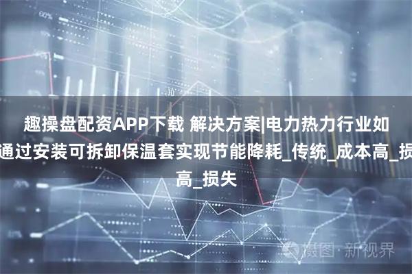 趣操盘配资APP下载 解决方案|电力热力行业如何通过安装可拆卸保温套实现节能降耗_传统_成本高_损失