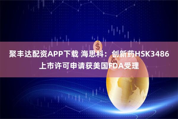 聚丰达配资APP下载 海思科：创新药HSK3486上市许可申请获美国FDA受理