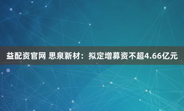益配资官网 思泉新材：拟定增募资不超4.66亿元