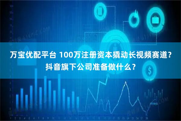 万宝优配平台 100万注册资本撬动长视频赛道？抖音旗下公司准备做什么？