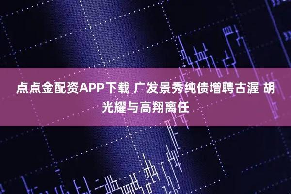 点点金配资APP下载 广发景秀纯债增聘古渥 胡光耀与高翔离任