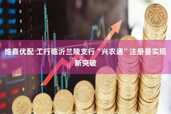 维嘉优配 工行临沂兰陵支行“兴农通”注册量实现新突破