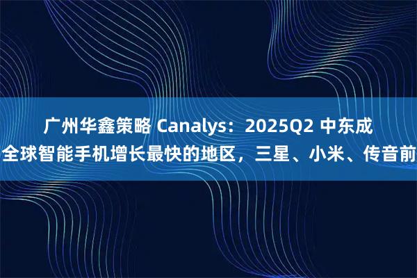 广州华鑫策略 Canalys：2025Q2 中东成为全球智能手机增长最快的地区，三星、小米、传音前三