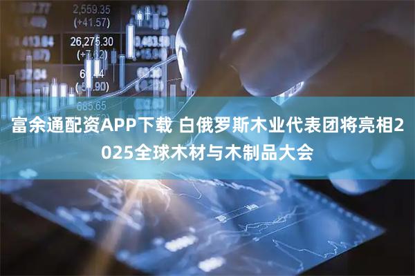 富余通配资APP下载 白俄罗斯木业代表团将亮相2025全球木材与木制品大会