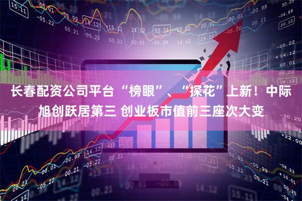 长春配资公司平台 “榜眼”、“探花”上新！中际旭创跃居第三 创业板市值前三座次大变