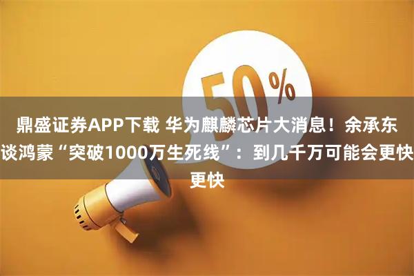 鼎盛证券APP下载 华为麒麟芯片大消息！余承东谈鸿蒙“突破1000万生死线”：到几千万可能会更快