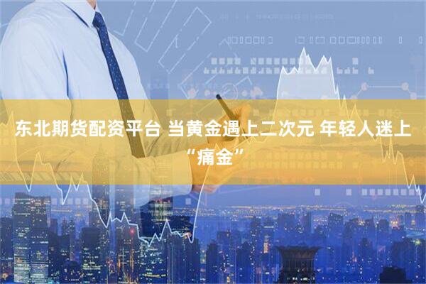 东北期货配资平台 当黄金遇上二次元 年轻人迷上“痛金”