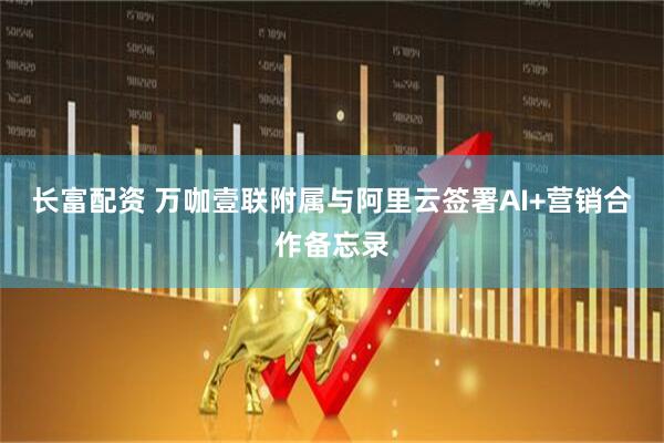 长富配资 万咖壹联附属与阿里云签署AI+营销合作备忘录