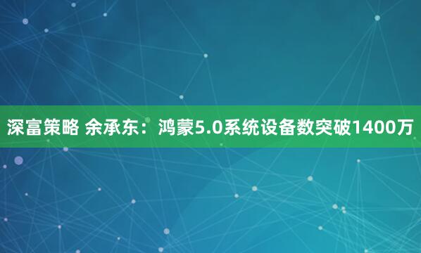 深富策略 余承东：鸿蒙5.0系统设备数突破1400万