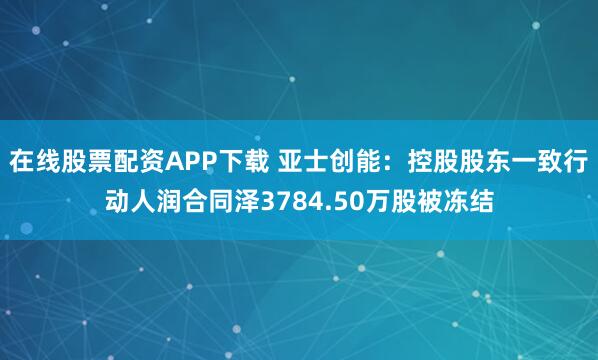 在线股票配资APP下载 亚士创能：控股股东一致行动人润合同泽3784.50万股被冻结