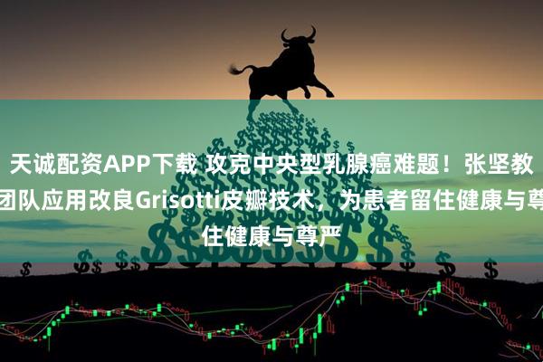 天诚配资APP下载 攻克中央型乳腺癌难题！张坚教授团队应用改良Grisotti皮瓣技术，为患者留住健康与尊严