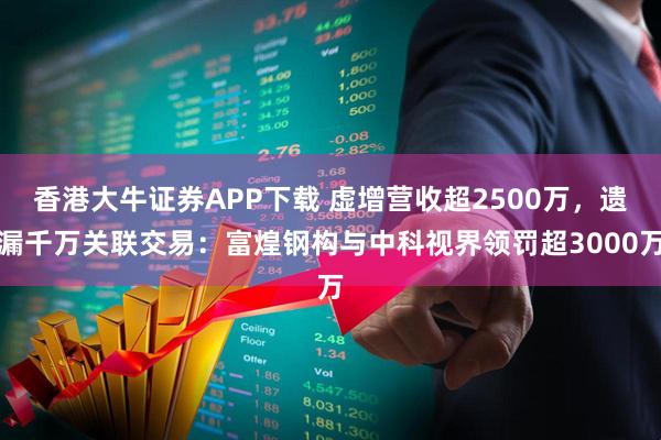 香港大牛证券APP下载 虚增营收超2500万，遗漏千万关联交易：富煌钢构与中科视界领罚超3000万