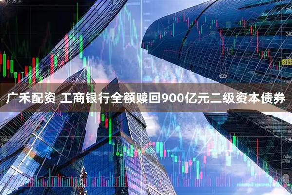 广禾配资 工商银行全额赎回900亿元二级资本债券