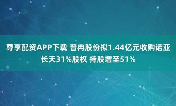 尊享配资APP下载 普冉股份拟1.44亿元收购诺亚长天31%股权 持股增至51%