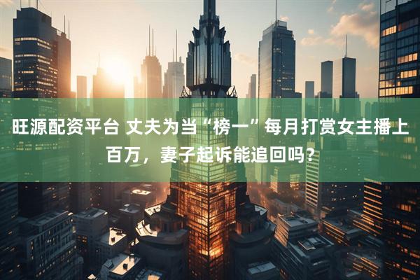 旺源配资平台 丈夫为当“榜一”每月打赏女主播上百万，妻子起诉能追回吗？