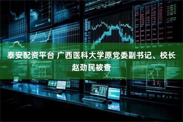 泰安配资平台 广西医科大学原党委副书记、校长赵劲民被查